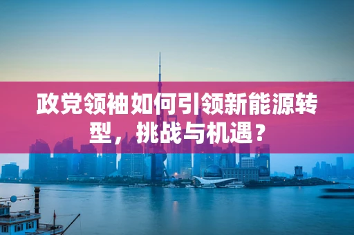 政党领袖如何引领新能源转型，挑战与机遇？