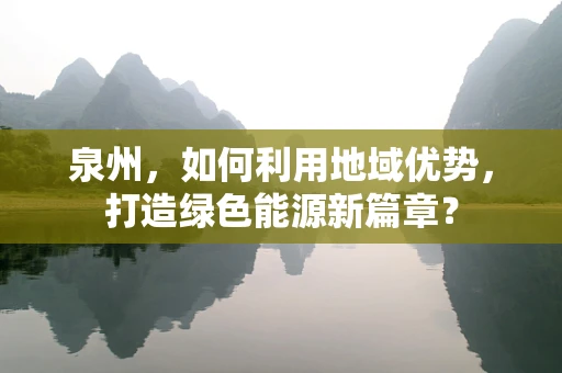 泉州，如何利用地域优势，打造绿色能源新篇章？