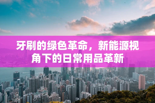 牙刷的绿色革命，新能源视角下的日常用品革新