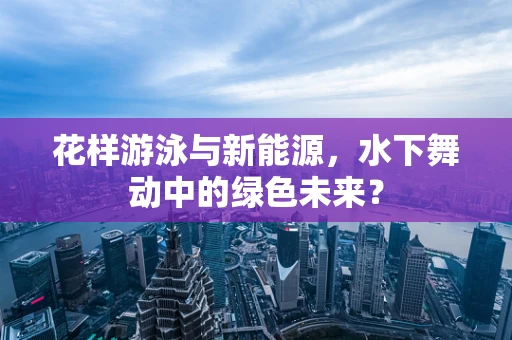 花样游泳与新能源，水下舞动中的绿色未来？