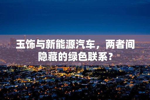 玉饰与新能源汽车，两者间隐藏的绿色联系？