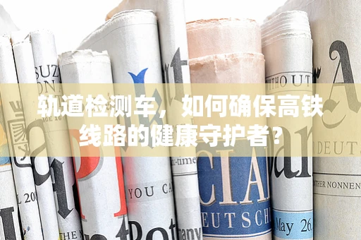 轨道检测车，如何确保高铁线路的健康守护者？