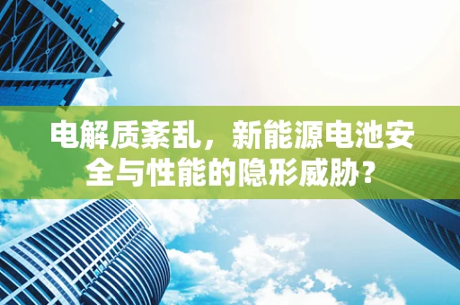 电解质紊乱，新能源电池安全与性能的隐形威胁？