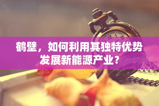 鹤壁，如何利用其独特优势发展新能源产业？