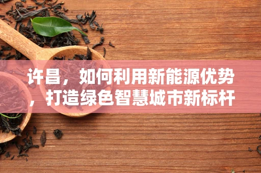 许昌，如何利用新能源优势，打造绿色智慧城市新标杆？