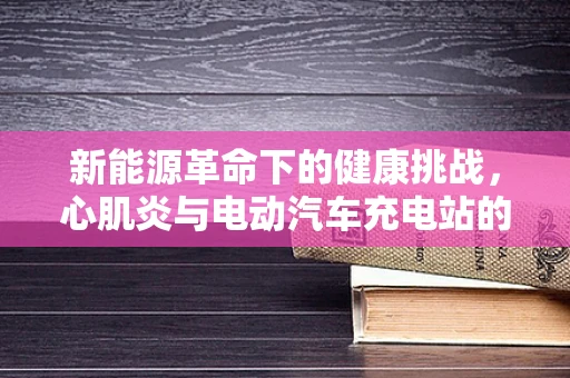 新能源革命下的健康挑战，心肌炎与电动汽车充电站的关系？