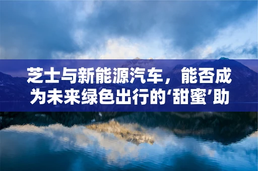 芝士与新能源汽车，能否成为未来绿色出行的‘甜蜜’助力？