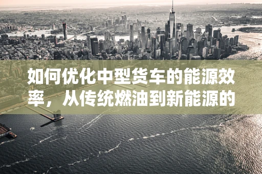 如何优化中型货车的能源效率，从传统燃油到新能源的转型之路？