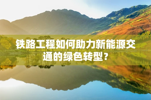 铁路工程如何助力新能源交通的绿色转型？