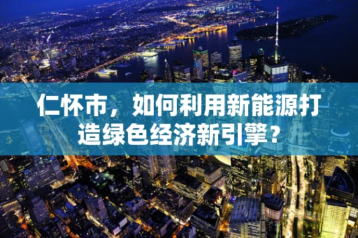 仁怀市，如何利用新能源打造绿色经济新引擎？