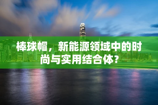 棒球帽，新能源领域中的时尚与实用结合体？