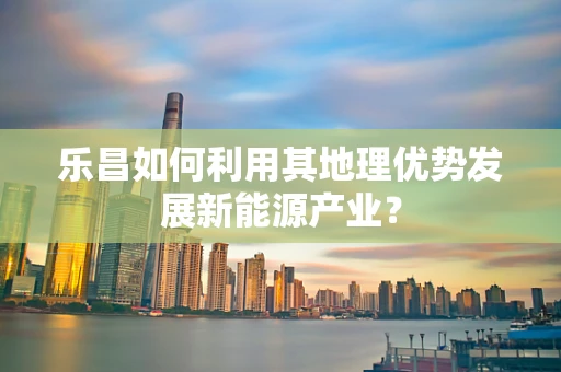 乐昌如何利用其地理优势发展新能源产业？