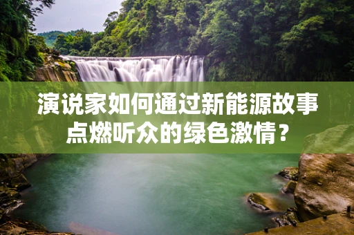 演说家如何通过新能源故事点燃听众的绿色激情？