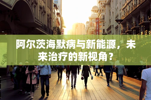 阿尔茨海默病与新能源，未来治疗的新视角？