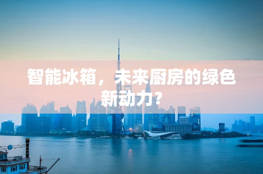 智能冰箱，未来厨房的绿色新动力？