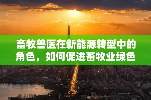 畜牧兽医在新能源转型中的角色，如何促进畜牧业绿色发展？