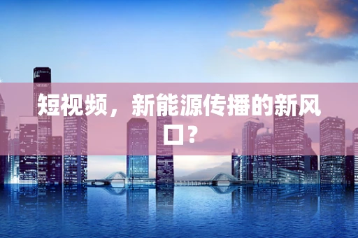 短视频，新能源传播的新风口？
