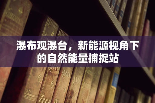瀑布观瀑台，新能源视角下的自然能量捕捉站