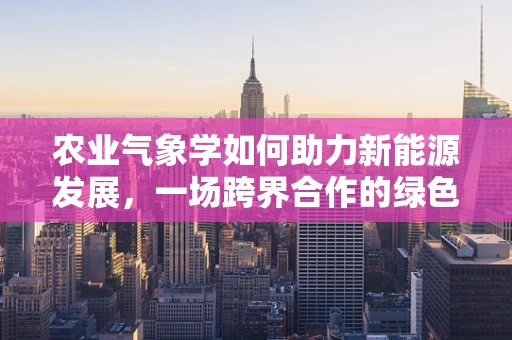 农业气象学如何助力新能源发展，一场跨界合作的绿色革命？