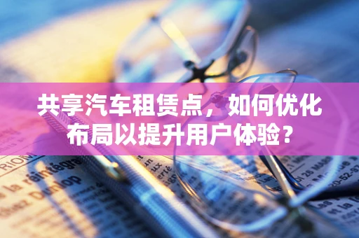 共享汽车租赁点，如何优化布局以提升用户体验？