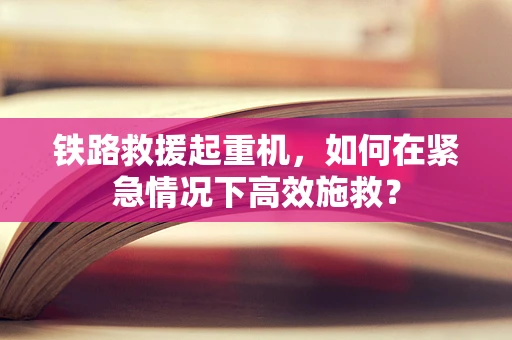 铁路救援起重机，如何在紧急情况下高效施救？