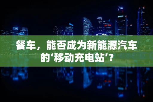 餐车，能否成为新能源汽车的‘移动充电站’？