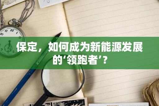 保定，如何成为新能源发展的‘领跑者’？