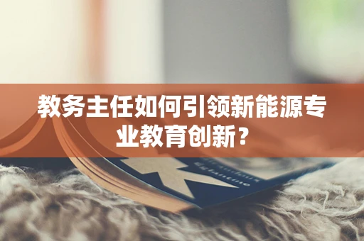 教务主任如何引领新能源专业教育创新？