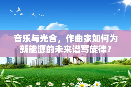 音乐与光合，作曲家如何为新能源的未来谱写旋律？
