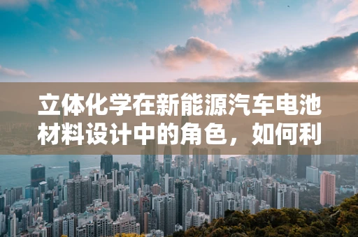 立体化学在新能源汽车电池材料设计中的角色，如何利用空间结构优化性能？