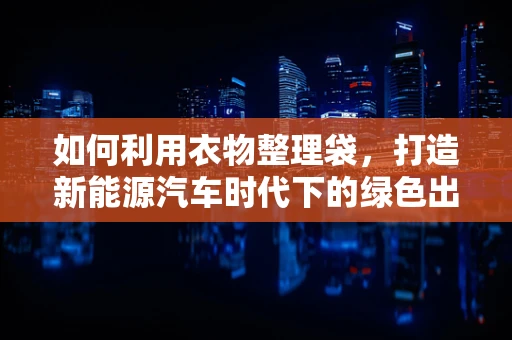 如何利用衣物整理袋，打造新能源汽车时代下的绿色出行生活？