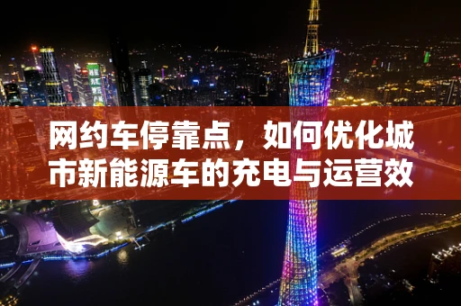 网约车停靠点，如何优化城市新能源车的充电与运营效率？