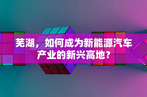 芜湖，如何成为新能源汽车产业的新兴高地？