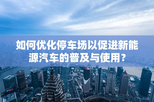 如何优化停车场以促进新能源汽车的普及与使用？