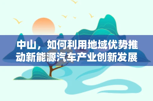 中山，如何利用地域优势推动新能源汽车产业创新发展？