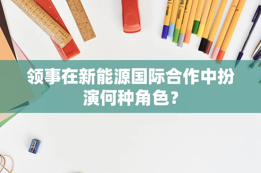 领事在新能源国际合作中扮演何种角色？