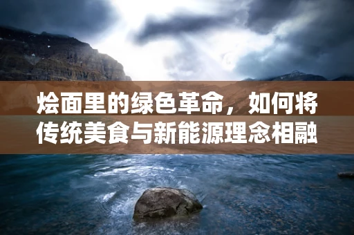 烩面里的绿色革命，如何将传统美食与新能源理念相融合？