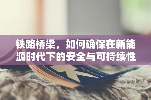 铁路桥梁，如何确保在新能源时代下的安全与可持续性？
