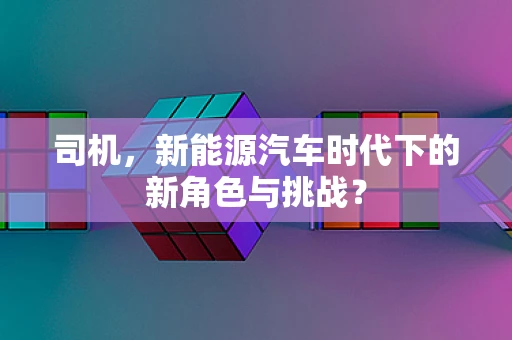 司机，新能源汽车时代下的新角色与挑战？
