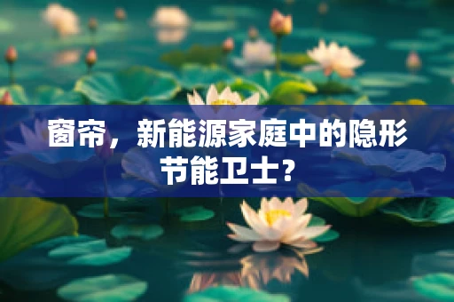 窗帘，新能源家庭中的隐形节能卫士？