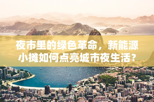 夜市里的绿色革命，新能源小摊如何点亮城市夜生活？