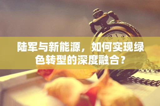 陆军与新能源，如何实现绿色转型的深度融合？