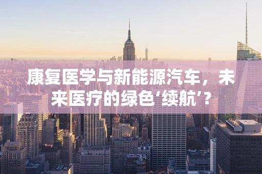 康复医学与新能源汽车，未来医疗的绿色‘续航’？