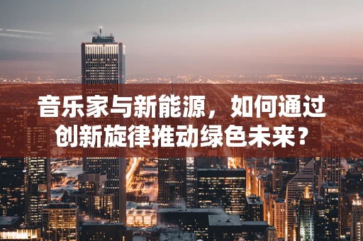 音乐家与新能源，如何通过创新旋律推动绿色未来？
