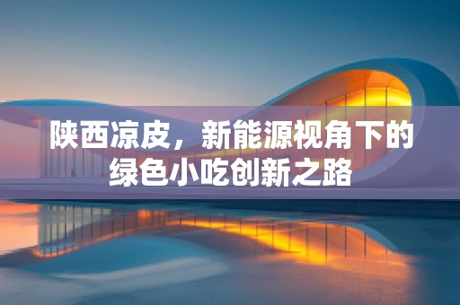 陕西凉皮，新能源视角下的绿色小吃创新之路