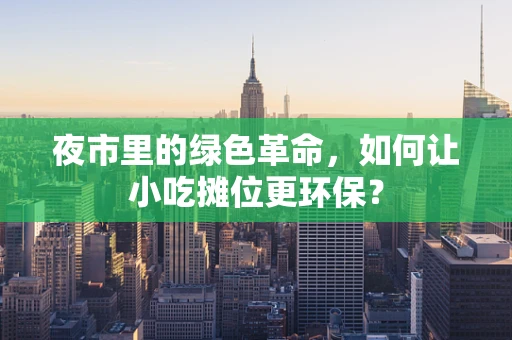 夜市里的绿色革命，如何让小吃摊位更环保？
