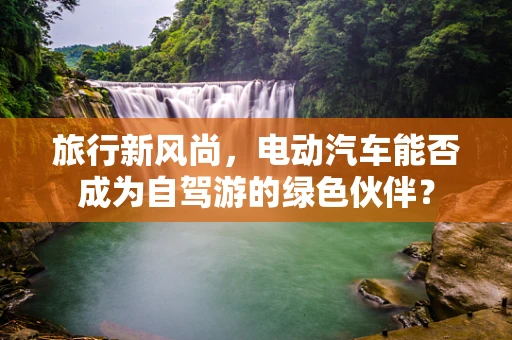 旅行新风尚，电动汽车能否成为自驾游的绿色伙伴？
