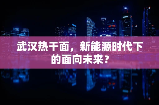 武汉热干面，新能源时代下的面向未来？