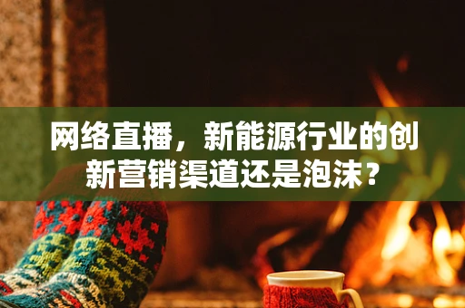 网络直播，新能源行业的创新营销渠道还是泡沫？