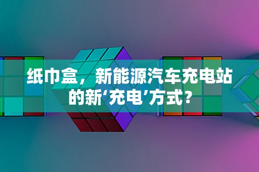 纸巾盒，新能源汽车充电站的新‘充电’方式？